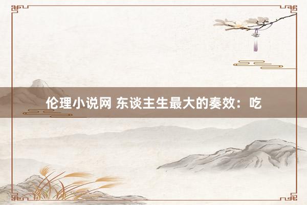 伦理小说网 东谈主生最大的奏效：吃