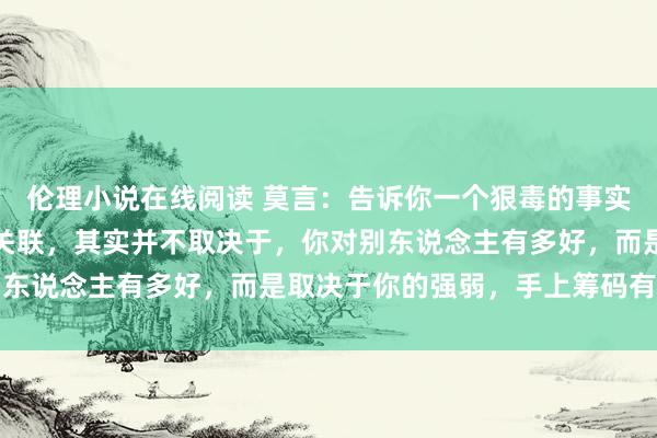 伦理小说在线阅读 莫言：告诉你一个狠毒的事实，你和任何东说念主的关联，其实并不取决于，你对别东说念主有多好，而是取决于你的强弱，手上筹码有几许