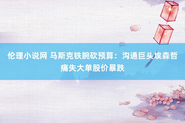 伦理小说网 马斯克铁腕砍预算：沟通巨头埃森哲痛失大单股价暴跌