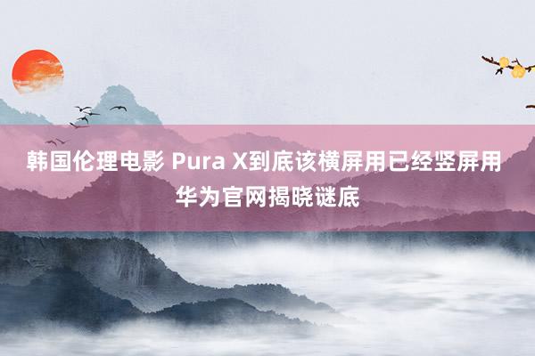 韩国伦理电影 Pura X到底该横屏用已经竖屏用 华为官网揭晓谜底